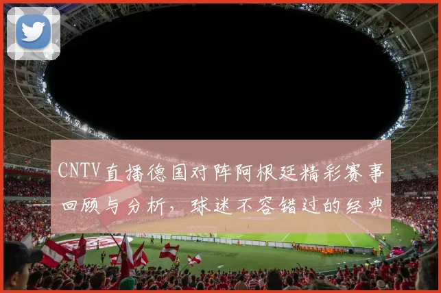 CNTV直播德国对阵阿根廷精彩赛事回顾与分析，球迷不容错过的经典对决