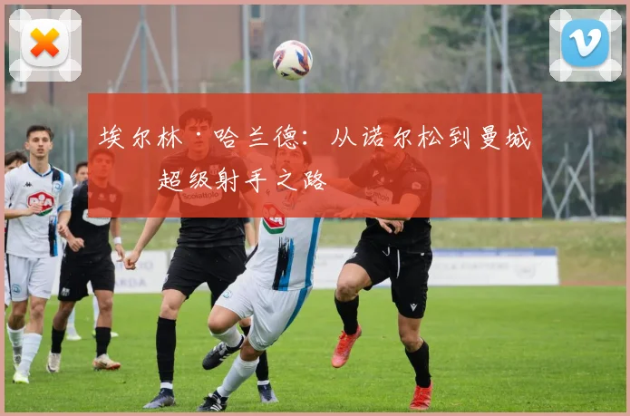 埃尔林·哈兰德：从诺尔松到曼城的超级射手之路