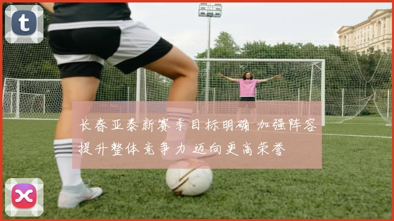 长春亚泰新赛季目标明确 加强阵容提升整体竞争力 迈向更高荣誉