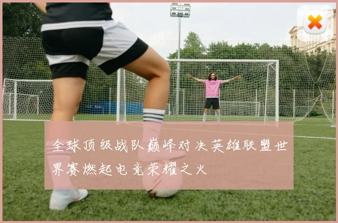 全球顶级战队巅峰对决英雄联盟世界赛燃起电竞荣耀之火