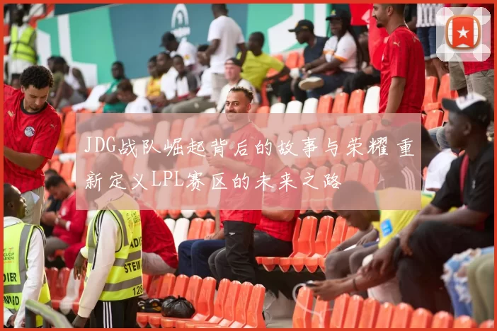 JDG战队崛起背后的故事与荣耀 重新定义LPL赛区的未来之路
