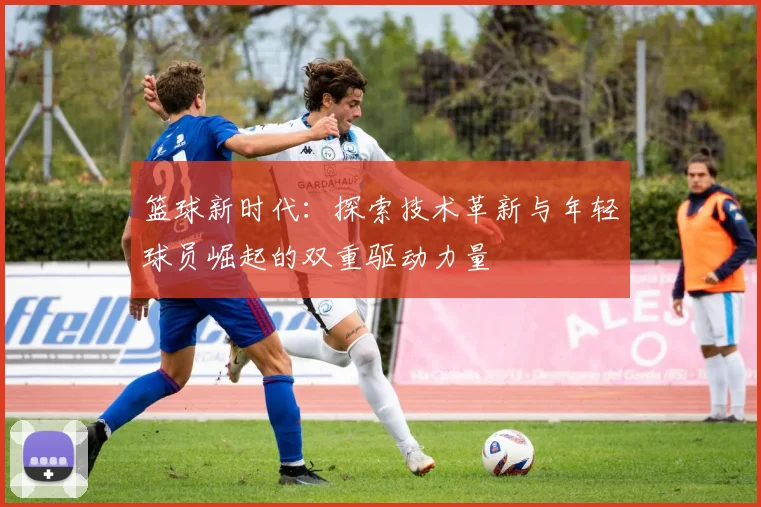 篮球新时代：探索技术革新与年轻球员崛起的双重驱动力量