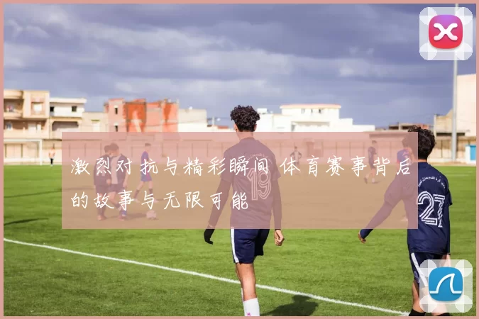 激烈对抗与精彩瞬间 体育赛事背后的故事与无限可能
