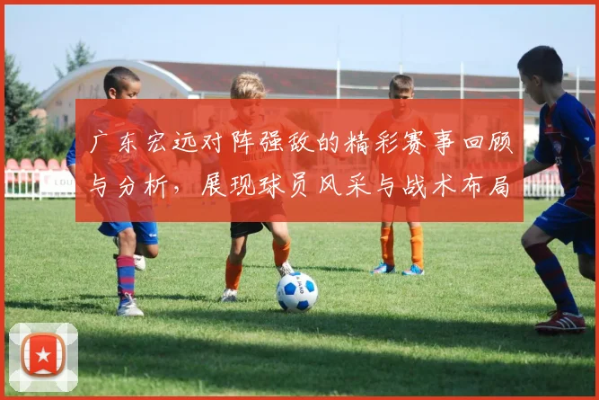 广东宏远对阵强敌的精彩赛事回顾与分析，展现球员风采与战术布局