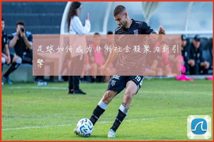 足球如何成为非洲社会凝聚力新引擎
