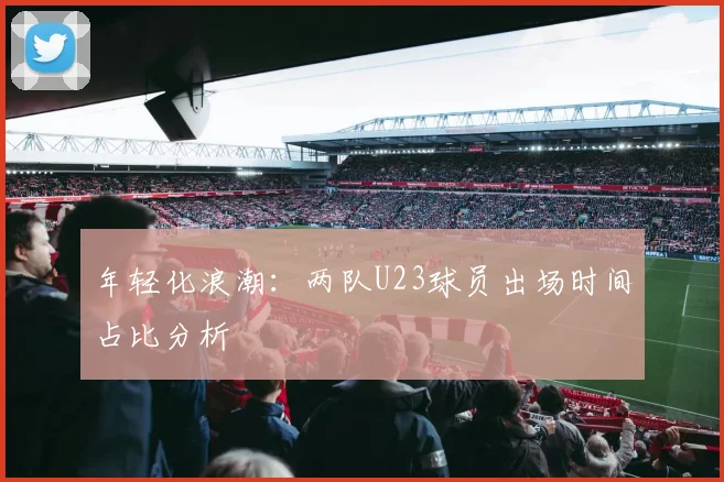 年轻化浪潮：两队U23球员出场时间占比分析