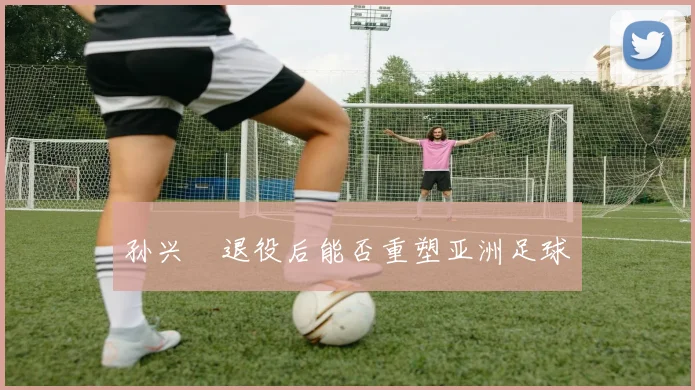 孙兴慜退役后能否重塑亚洲足球