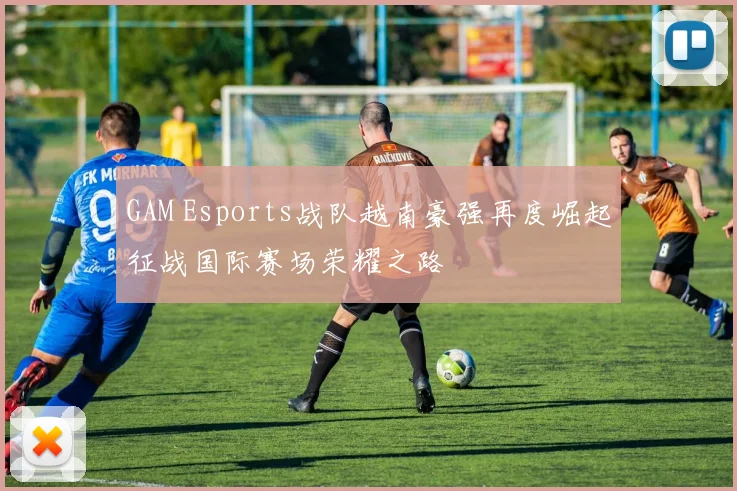 GAM Esports战队越南豪强再度崛起征战国际赛场荣耀之路