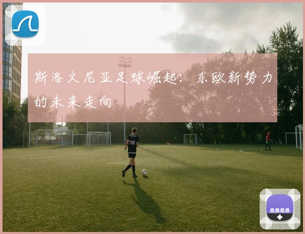 斯洛文尼亚足球崛起：东欧新势力的未来走向