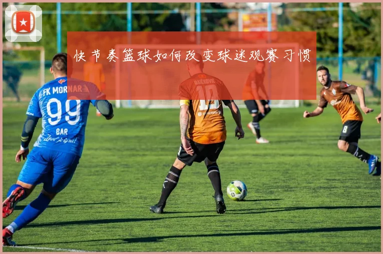 快节奏篮球如何改变球迷观赛习惯