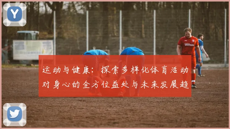 运动与健康：探索多样化体育活动对身心的全方位益处与未来发展趋势