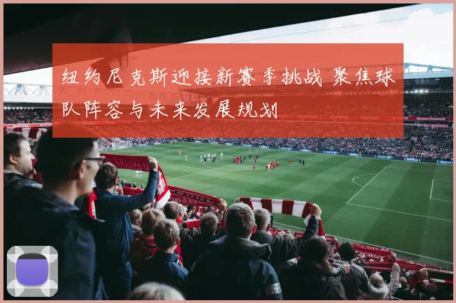 纽约尼克斯迎接新赛季挑战 聚焦球队阵容与未来发展规划